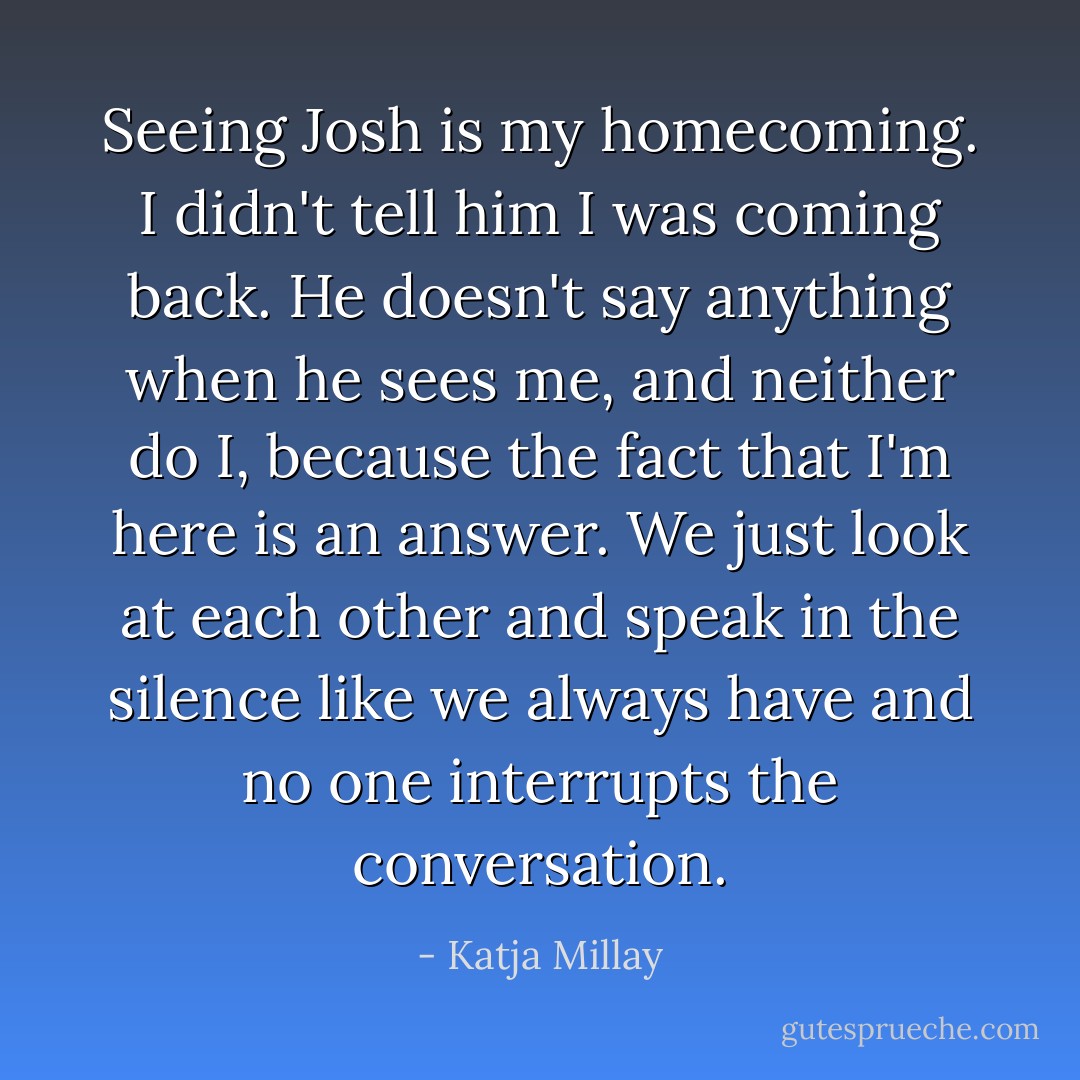 Seeing Josh is my homecoming. I didn't tell him I was coming back. He doesn't say anything when he sees me, and neither do I, because the fact that I'm here is an answer. We just look at each other and speak in the silence like we always have and no one interrupts the conversation. - Katja Millay