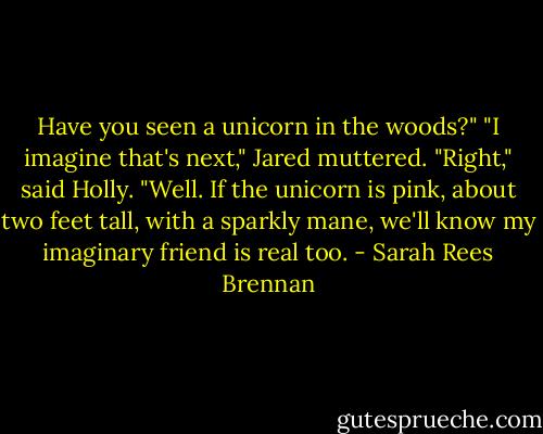 Have you seen a unicorn in the woods?"<br />"I imagine that's next," Jared muttered.<br />"Right," said Holly. "Well. If the unicorn is pink, about two feet tall, with a sparkly mane, we'll know my imaginary friend is real too. - Sarah Rees Brennan