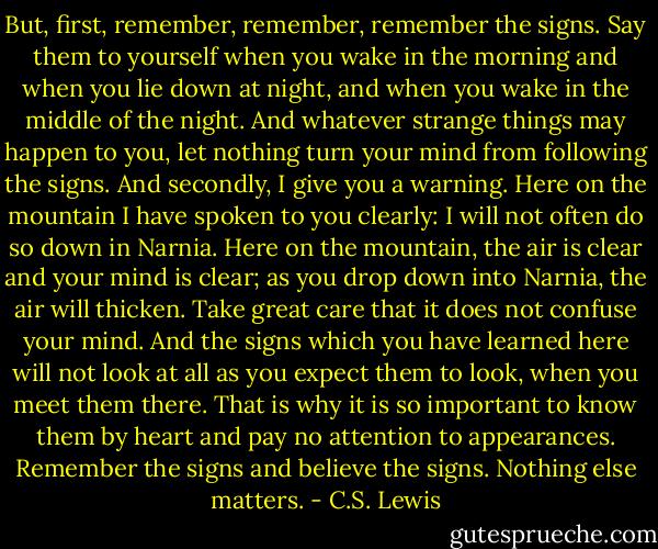 But, first, remember, remember, remember the signs. Say them to yourself when you wake in the morning and when you lie down at night, and when you wake in the middle of the night. And whatever strange things may happen to you, let nothing turn your mind from following the signs. And secondly, I give you a warning. Here on the mountain I have spoken to you clearly: I will not often do so down in Narnia. Here on the mountain, the air is clear and your mind is clear; as you drop down into Narnia, the air will thicken. Take great care that it does not confuse your mind. And the signs which you have learned here will not look at all as you expect them to look, when you meet them there. That is why it is so important to know them by heart and pay no attention to appearances. Remember the signs and believe the signs. Nothing else matters. - C.S. Lewis