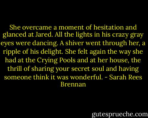 She overcame a moment of hesitation and glanced at Jared. All the lights in his crazy gray eyes were dancing. A shiver went through her, a ripple of his delight. She felt again the way she had at the Crying Pools and at her house, the thrill of sharing your secret soul and having someone think it was wonderful. - Sarah Rees Brennan