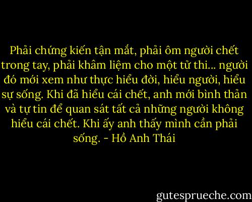 Phải chứng kiến tận mắt, phải ôm người chết trong tay, phải khâm liệm cho một tử thi... người đó mới xem như thực hiểu đời, hiểu người, hiểu sự sống. Khi đã hiểu cái chết, anh mới bình thản và tự tin để quan sát tất cả những người không hiểu cái chết. Khi ấy anh thấy mình cần phải sống. - Hồ Anh Thái