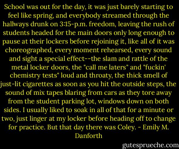 School was out for the day, it was just barely starting to feel like spring, and everybody streamed through the hallways drunk on 3:15-p.m. freedom, leaving the rush of students headed for the main doors only long enough to pause at their lockers before rejoining it, like all of it was choreographed, every moment rehearsed, every sound and sight a special effect--the slam and rattle of the metal locker doors, the "call me laters" and "fuckin' chemistry tests" loud and throaty, the thick smell of just-lit cigarettes as soon as you hit the outside steps, the sound of mix tapes blaring from cars as they tore away from the student parking lot, windows down on both sides. I usually liked to soak in all of that for a minute or two, just linger at my locker before heading off to change for practice. But that day there was Coley. - Emily M. Danforth