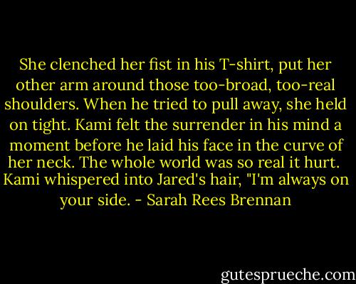 She clenched her fist in his T-shirt, put her other arm around those too-broad, too-real shoulders. When he tried to pull away, she held on tight. Kami felt the surrender in his mind a moment before he laid his face in the curve of her neck. The whole world was so real it hurt.<br /><br />Kami whispered into Jared's hair, "I'm always on your side. - Sarah Rees Brennan