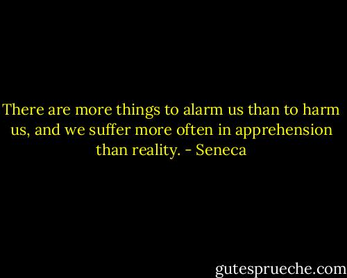 There are more things to alarm us than to harm us, and we suffer more often in apprehension than reality. - Seneca
