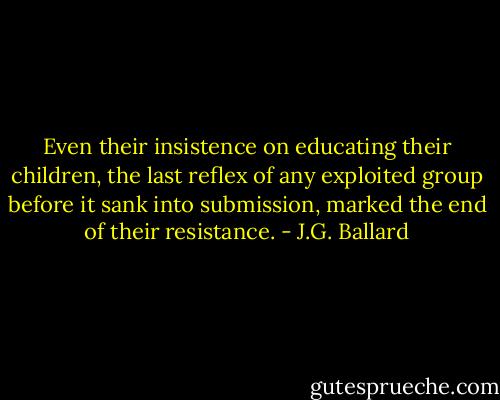Even their insistence on educating their children, the last reflex of any exploited group before it sank into submission, marked the end of their resistance. - J.G. Ballard