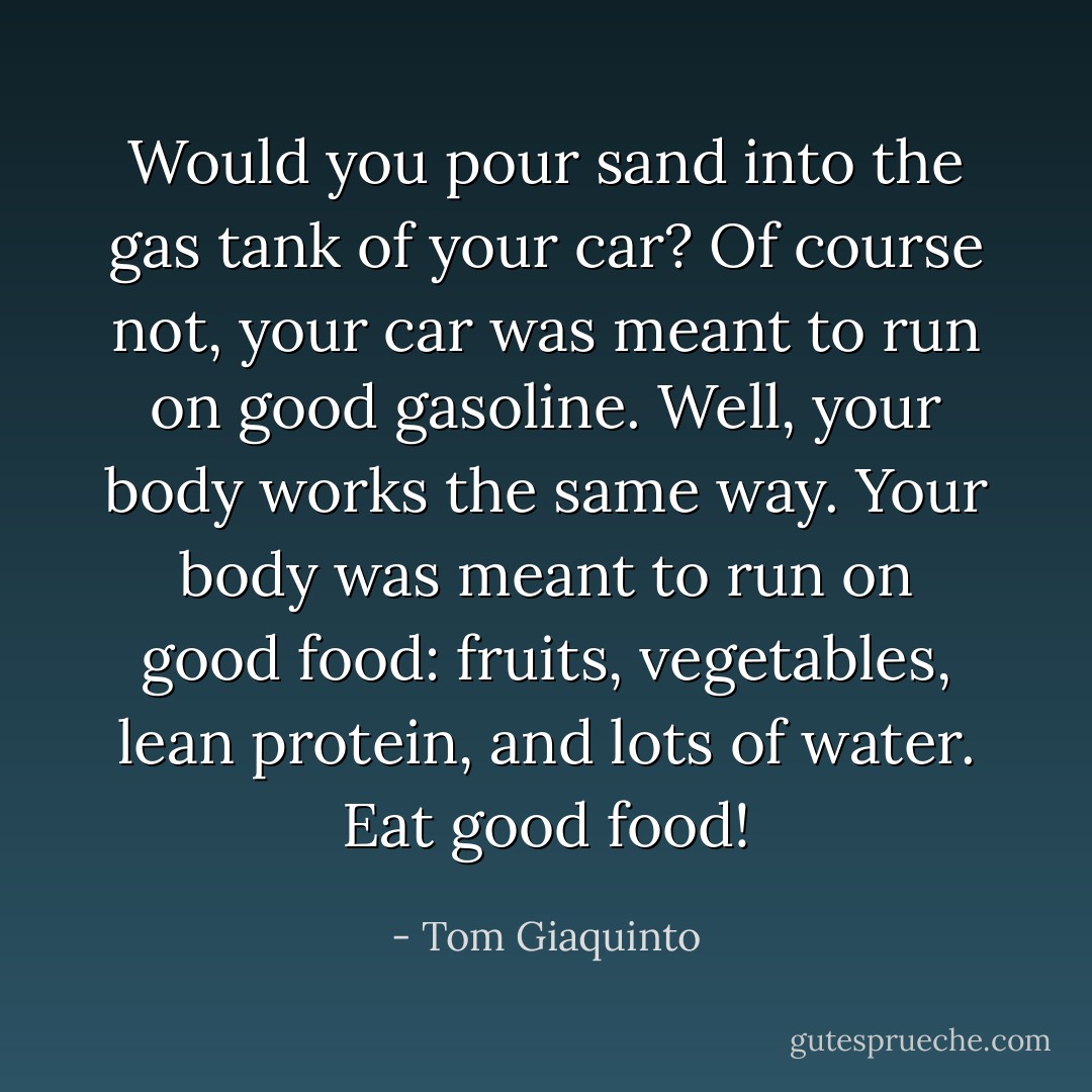 Would you pour sand into the gas tank of your car? Of course not, your car was meant to run on good gasoline. Well, your body works the same way. Your body was meant to run on good food: fruits, vegetables, lean protein, and lots of water. Eat good food! - Tom Giaquinto