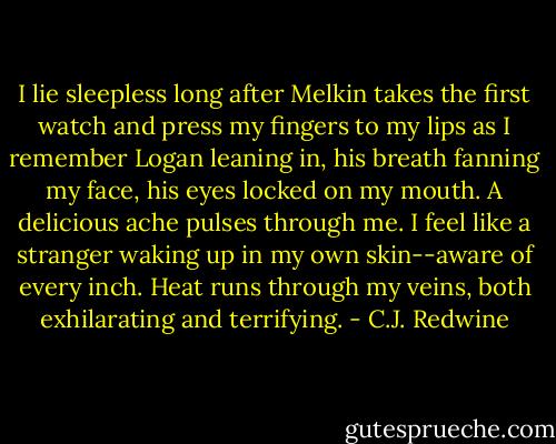 I lie sleepless long after Melkin takes the first watch and press my fingers to my lips as I remember Logan leaning in, his breath fanning my face, his eyes locked on my mouth. A delicious ache pulses through me. I feel like a stranger waking up in my own skin--aware of every inch. Heat runs through my veins, both exhilarating and terrifying. - C.J. Redwine