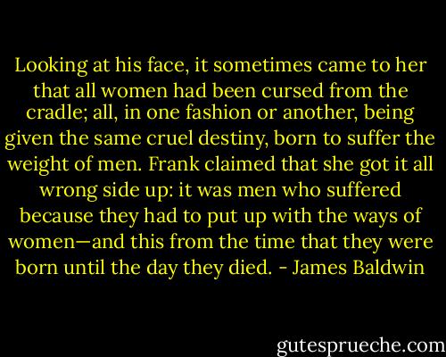 Looking at his face, it sometimes came to her that all women had been cursed from the cradle; all, in one fashion or another, being given the same cruel destiny, born to suffer the weight of men. Frank claimed that she got it all wrong side up: it was men who suffered because they had to put up with the ways of women—and this from the time that they were born until the day they died. - James Baldwin
