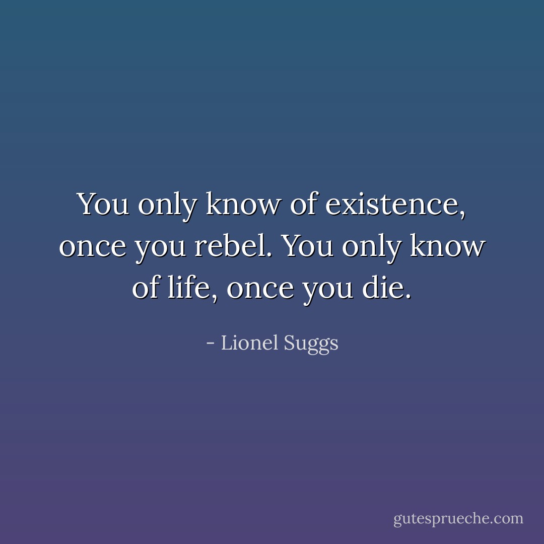 You only know of existence, once you rebel. You only know of life, once you die. - Lionel Suggs