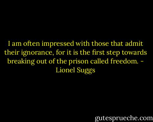 I am often impressed with those that admit their ignorance, for it is the first step towards breaking out of the prison called freedom. - Lionel Suggs