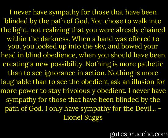 I never have sympathy for those that have been blinded by the path of God. You chose to walk into the light, not realizing that you were already chained within the darkness. When a hand was offered to you, you looked up into the sky, and bowed your head in blind obedience, when you should have been creating a new possibility. Nothing is more pathetic than to see ignorance in action. Nothing is more laughable than to see the obedient ask an illusion for more power to stay frivolously obedient. I never have sympathy for those that have been blinded by the path of God. I only have sympathy for the Devil... - Lionel Suggs