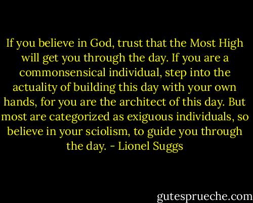 If you believe in God, trust that the Most High will get you through the day. If you are a commonsensical individual, step into the actuality of building this day with your own hands, for you are the architect of this day. But most are categorized as exiguous individuals, so believe in your sciolism, to guide you through the day. - Lionel Suggs