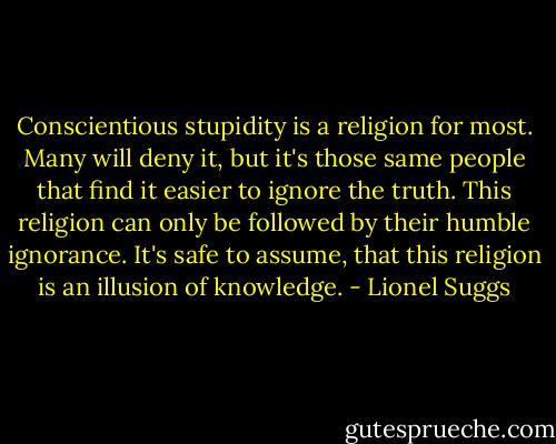 Conscientious stupidity is a religion for most. Many will deny it, but it's those same people that find it easier to ignore the truth. This religion can only be followed by their humble ignorance. It's safe to assume, that this religion is an illusion of knowledge. - Lionel Suggs