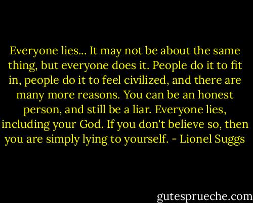 Everyone lies... It may not be about the same thing, but everyone does it. People do it to fit in, people do it to feel civilized, and there are many more reasons. You can be an honest person, and still be a liar. Everyone lies, including your God. If you don't believe so, then you are simply lying to yourself. - Lionel Suggs