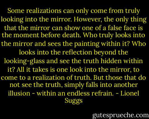Some realizations can only come from truly looking into the mirror. However, the only thing that the mirror can show one of a false face is the moment before death. Who truly looks into the mirror and sees the painting within it? Who looks into the reflection beyond the looking-glass and see the truth hidden within it? All it takes is one look into the mirror, to come to a realization of truth. But those that do not see the truth, simply falls into another illusion - within an endless refrain. - Lionel Suggs