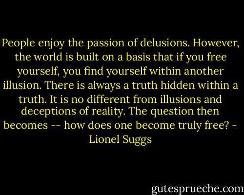 People enjoy the passion of delusions. However, the world is built on a basis that if you free yourself, you find yourself within another illusion. There is always a truth hidden within a truth. It is no different from illusions and deceptions of reality. The question then becomes -- how does one become truly free? - Lionel Suggs