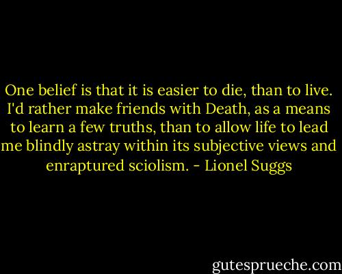 One belief is that it is easier to die, than to live. I'd rather make friends with Death, as a means to learn a few truths, than to allow life to lead me blindly astray within its subjective views and enraptured sciolism. - Lionel Suggs
