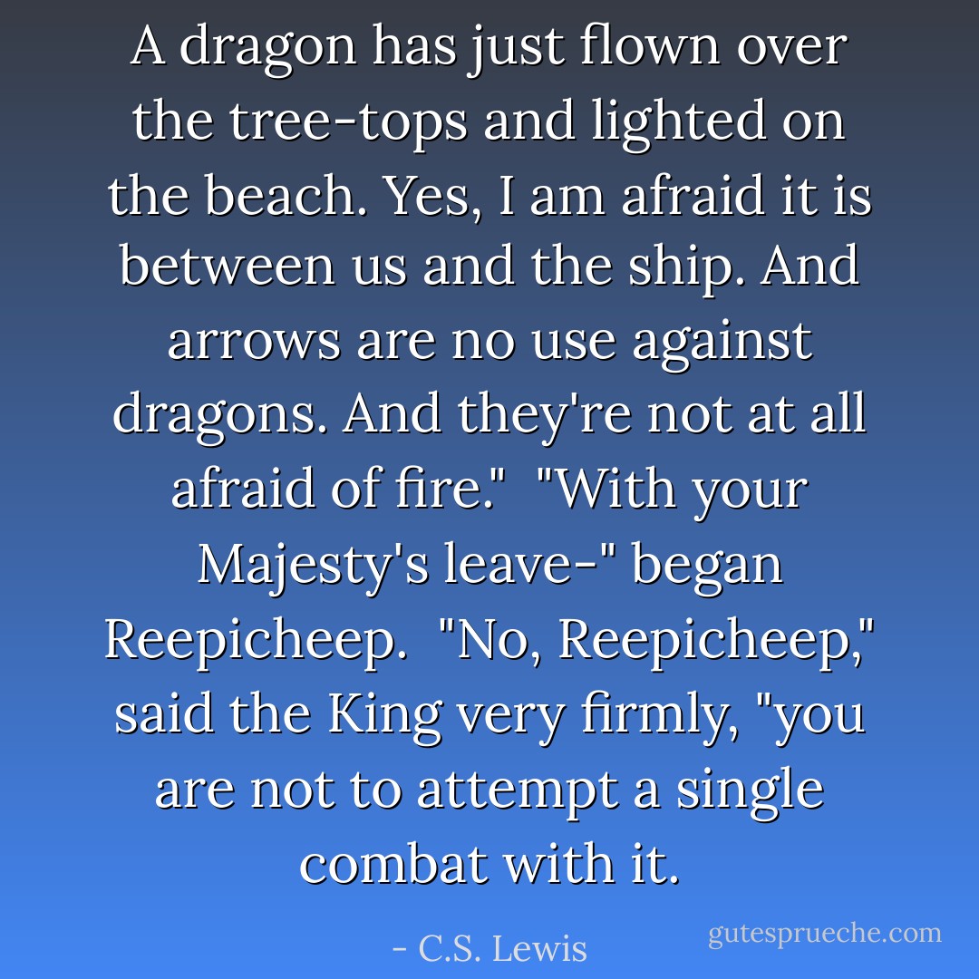 A dragon has just flown over the tree-tops and lighted on the beach. Yes, I am afraid it is between us and the ship. And arrows are no use against dragons. And they're not at all afraid of fire."<br /><br />"With your Majesty's leave-" began Reepicheep.<br /><br />"No, Reepicheep," said the King very firmly, "you are not to attempt a single combat with it. - C.S. Lewis