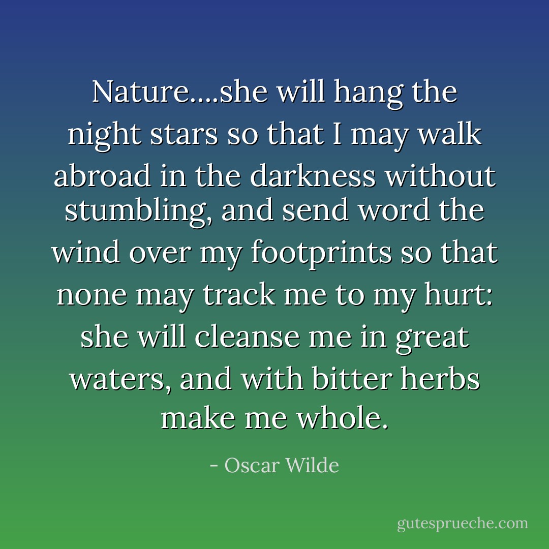 Nature....she will hang the night stars so that I may walk abroad in the darkness without stumbling, and send word the wind over my footprints so that none may track me to my hurt: she will cleanse me in great waters, and with bitter herbs make me whole. - Oscar Wilde