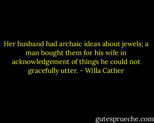 Her husband had archaic ideas about jewels; a man bought them for his wife in acknowledgement of things he could not gracefully utter. - Willa Cather