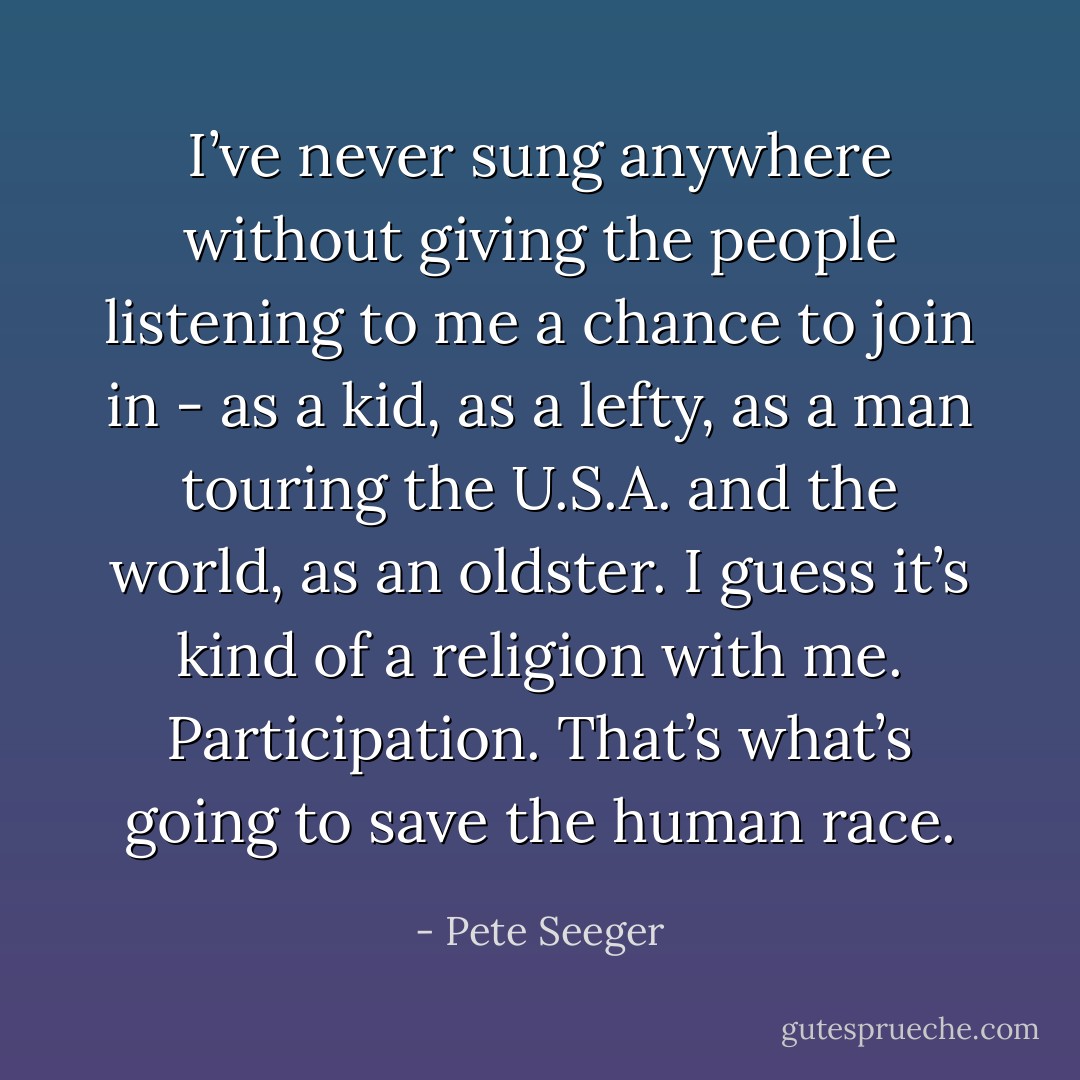 I’ve never sung anywhere without giving the people listening to me a chance to join in - as a kid, as a lefty, as a man touring the U.S.A. and the world, as an oldster. I guess it’s kind of a religion with me. Participation. That’s what’s going to save the human race. - Pete Seeger