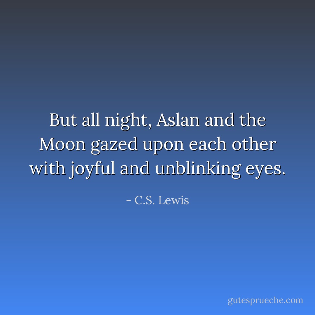 But all night, Aslan and the Moon gazed upon each other with joyful and unblinking eyes. - C.S. Lewis