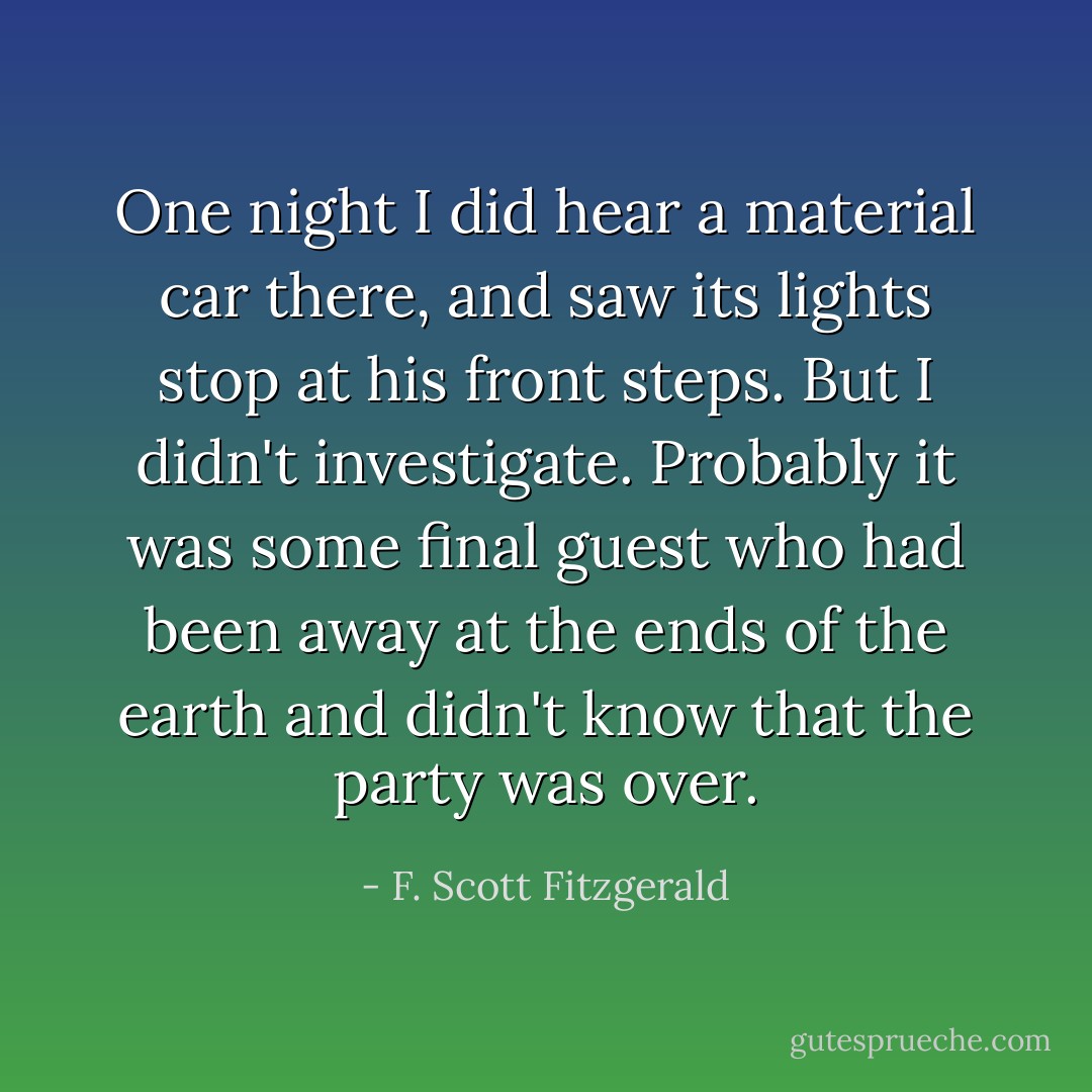 One night I did hear a material car there, and saw its lights stop at his front steps. But I didn't investigate. Probably it was some final guest who had been away at the ends of the earth and didn't know that the party was over. - F. Scott Fitzgerald