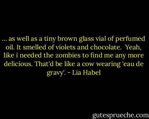 … as well as a tiny brown glass vial of perfumed oil. It smelled of violets and chocolate.<br /> Yeah, like i needed the zombies to find me any more delicious. That'd be like a cow wearing 'eau de gravy'. - Lia Habel