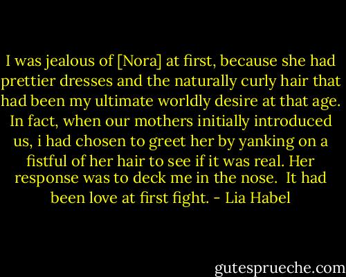 I was jealous of [Nora] at first, because she had prettier dresses and the naturally curly hair that had been my ultimate worldly desire at that age. In fact, when our mothers initially introduced us, i had chosen to greet her by yanking on a fistful of her hair to see if it was real. Her response was to deck me in the nose.<br /><br />It had been love at first fight. - Lia Habel