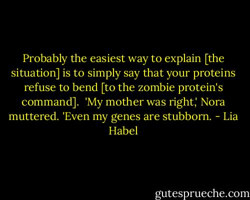 Probably the easiest way to explain [the situation] is to simply say that your proteins refuse to bend [to the zombie protein's command].<br /><br />'My mother was right,' Nora muttered. 'Even my genes are stubborn. - Lia Habel