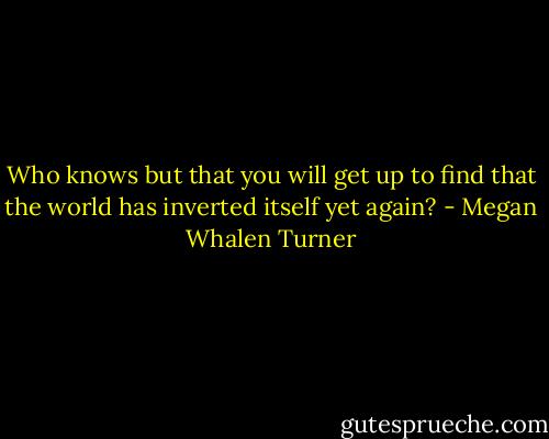 Who knows but that you will get up to find that the world has inverted itself yet again? - Megan Whalen Turner