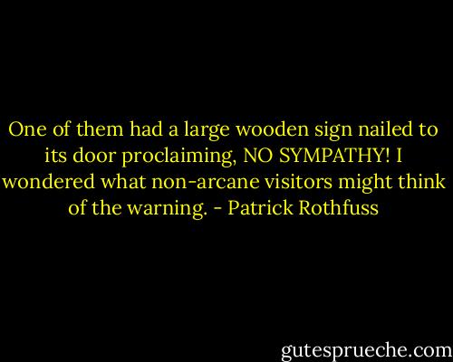 One of them had a large wooden sign nailed to its door proclaiming, NO SYMPATHY! I wondered what non-arcane visitors might think of the warning. - Patrick Rothfuss