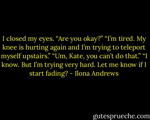 I closed my eyes.<br />“Are you okay?”<br />“I’m tired. My knee is hurting again and I’m trying to teleport myself upstairs.”<br />“Um, Kate, you can’t do that.”<br />“I know. But I’m trying very hard. Let me know if I start fading? - Ilona Andrews