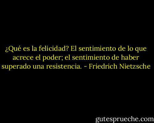 ¿Qué es la felicidad? El sentimiento de lo que acrece el poder; el<br />sentimiento de haber superado una resistencia. - Friedrich Nietzsche