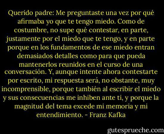 Querido padre:<br />Me preguntaste una vez por qué afirmaba yo que te tengo miedo.<br />Como de costumbre, no supe qué contestar, en parte, justamente por el<br />miedo que te tengo, y en parte porque en los fundamentos de ese miedo<br />entran demasiados detalles como para que pueda mantenerlos reunidos<br />en el curso de una conversación. Y, aunque intente ahora contestarte<br />por escrito, mi respuesta será, no obstante, muy incomprensible, porque<br />también al escribir el miedo y sus consecuencias me inhiben ante<br />ti, y porque la magnitud del tema excede mi memoria y mi entendimiento. - Franz Kafka