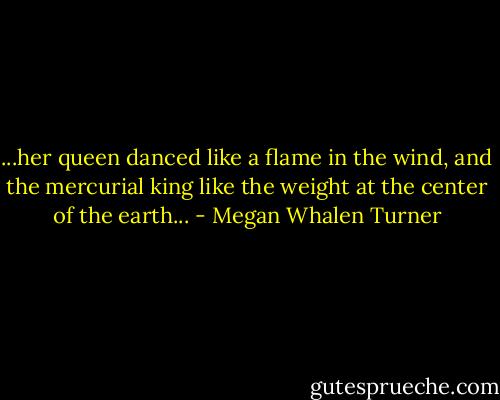 ...her queen danced like a flame in the wind, and the mercurial king like the weight at the center of the earth... - Megan Whalen Turner