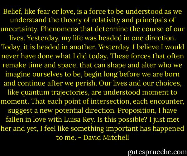 Belief, like fear or love, is a force to be understood as we understand the theory of relativity and principals of uncertainty. Phenomena that determine the course of our lives. Yesterday, my life was headed in one direction. Today, it is headed in another. Yesterday, I believe I would never have done what I did today. These forces that often remake time and space, that can shape and alter who we<br />imagine ourselves to be, begin long before we are born and continue after we perish. Our lives and our choices, like quantum trajectories, are understood moment to moment. That each point of intersection, each encounter, suggest a new potential direction. Proposition, I have fallen in love with Luisa Rey. Is this possible? I just met her and yet, I feel like something important has happened to me. - David Mitchell