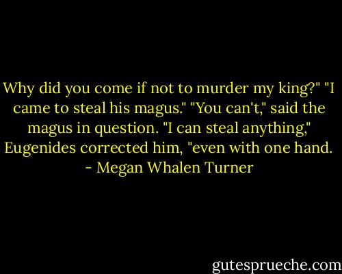 Why did you come if not to murder my king?"<br />"I came to steal his magus."<br />"You can't," said the magus in question.<br />"I can steal anything," Eugenides corrected him, "even with one hand. - Megan Whalen Turner