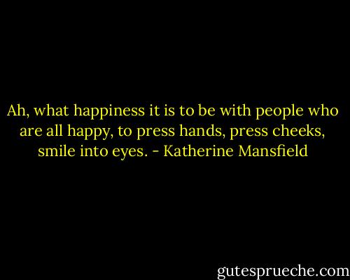 Ah, what happiness it is to be with people who are all happy, to press hands, press cheeks, smile into eyes. - Katherine Mansfield
