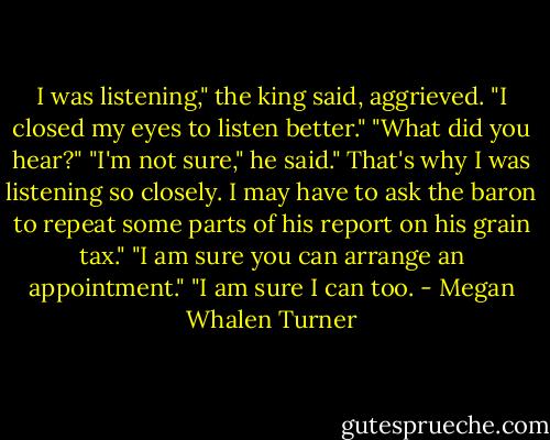 I was listening," the king said, aggrieved. "I closed my eyes to listen better."<br />"What did you hear?"<br />"I'm not sure," he said." That's why I was listening so closely. I may have to ask the baron to repeat some parts of his report on his grain tax."<br />"I am sure you can arrange an appointment."<br />"I am sure I can too. - Megan Whalen Turner