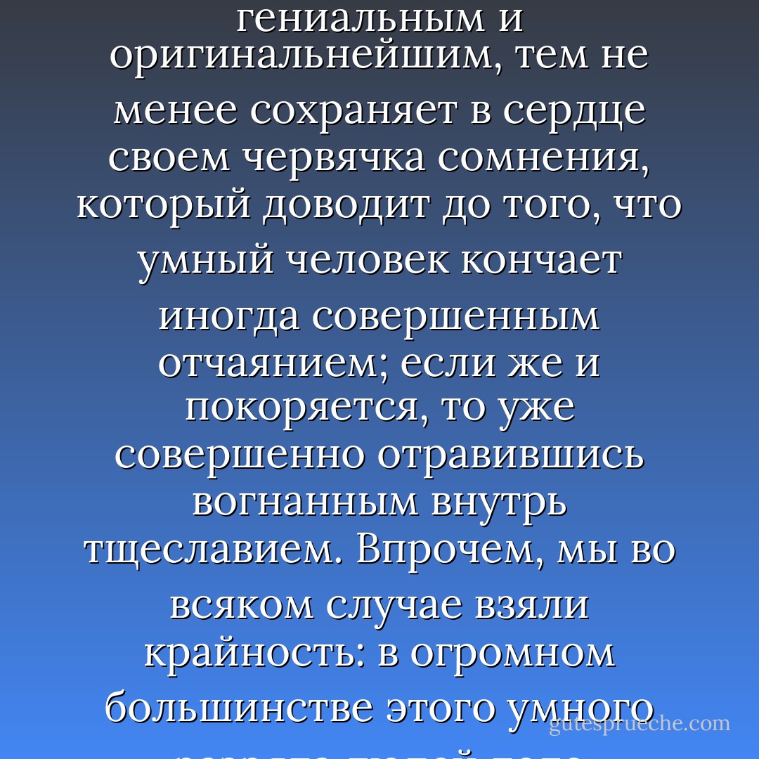 В том-то и дело, что умный «обыкновенный» человек, даже если б и воображал себя мимоходом (а пожалуй, и во всю свою жизнь) человеком гениальным и оригинальнейшим, тем не менее сохраняет в сердце своем червячка сомнения, который доводит до того, что умный человек кончает иногда совершенным отчаянием; если же и покоряется, то уже совершенно отравившись вогнанным внутрь тщеславием. Впрочем, мы во всяком случае взяли крайность: в огромном большинстве этого умного разряда людей дело происходит вовсе не так трагически; портится разве под конец лет печенка, более или менее, вот и все. - Fyodor Dostoevsky