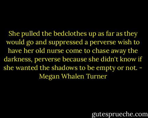 She pulled the bedclothes up as far as they would go and suppressed a perverse wish to have her old nurse come to chase away the darkness, perverse because she didn't know if she wanted the shadows to be empty or not. - Megan Whalen Turner