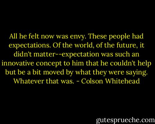 All he felt now was envy. These people had expectations. Of the world, of the future, it didn't matter--expectation was such an innovative concept to him that he couldn't help but be a bit moved by what they were saying. Whatever that was. - Colson Whitehead