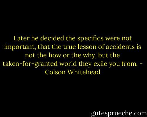 Later he decided the specifics were not important, that the true lesson of accidents is not the how or the why, but the taken-for-granted world they exile you from. - Colson Whitehead