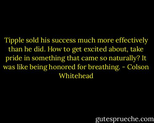 Tipple sold his success much more effectively than he did. How to get excited about, take pride in something that came so naturally? It was like being honored for breathing. - Colson Whitehead