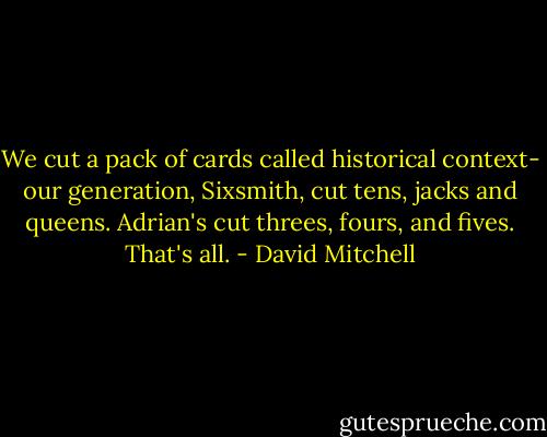 We cut a pack of cards called historical context- our generation, Sixsmith, cut tens, jacks and queens. Adrian's cut threes, fours, and fives. That's all. - David Mitchell