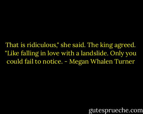 That is ridiculous," she said.<br />The king agreed. "Like falling in love with a landslide. Only you could fail to notice. - Megan Whalen Turner