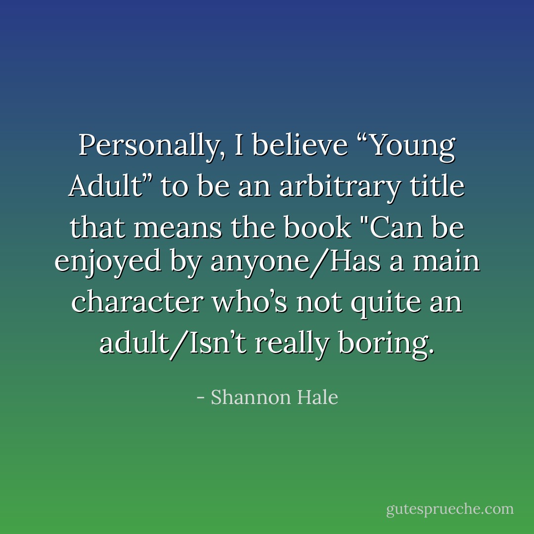 Personally, I believe “Young Adult” to be an arbitrary title that means the book "Can be enjoyed by anyone/Has a main character who’s not quite an adult/Isn’t really boring. - Shannon Hale