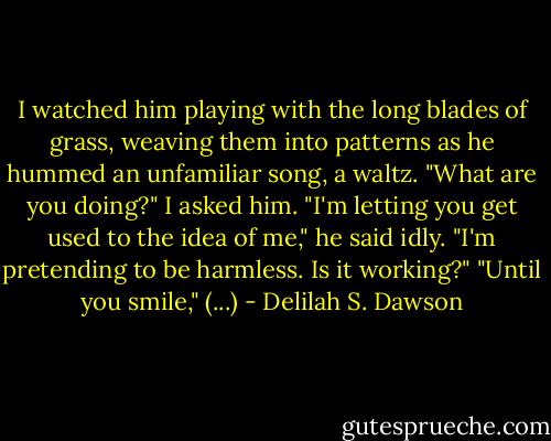 I watched him playing with the long blades of grass, weaving them into patterns as he hummed an unfamiliar song, a waltz.<br />"What are you doing?" I asked him.<br />"I'm letting you get used to the idea of me," he said idly. "I'm pretending to be harmless. Is it working?"<br />"Until you smile," (...) - Delilah S. Dawson
