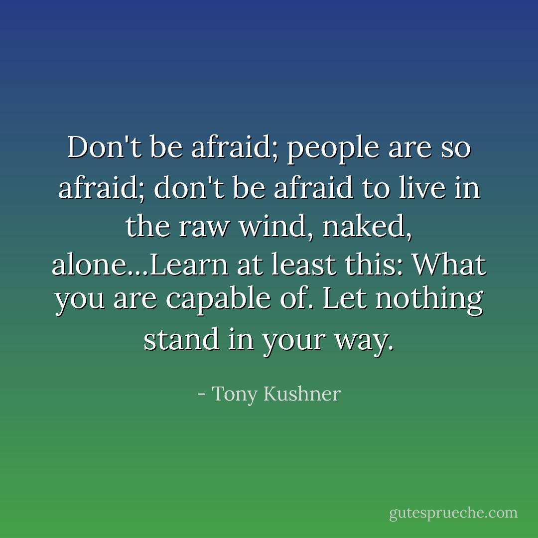 Don't be afraid; people are so afraid; don't be afraid to live in the raw wind, naked, alone...Learn at least this: What you are capable of. Let nothing stand in your way. - Tony Kushner